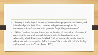 • “Inquiry is a teleological pattern of action whose purpose is satisfaction, and
it is related psychologically to curiosity, a disposition to explore the
environment in order to assess its potential for yielding satisfactions”.
• “Whon I address the problem of the application of research to education, I
conceive it in terms of research lodged within the broad tradition of
scholarship which I have just sketched. And, of course, the crucial issue in
education, as in other applied fields, is that of the relationship of scholarship
and research to action”. (stenhouse, 1975)
 