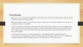 Conclusion
• Research can be adequately applied to education only when it develops theory which can be
tested by teachers in classrooms.
• Research guides action by generating action research (or at least the adoption of action as a
systematic mode of inquiry).
• Action research in education rests upon the designer of procedures in schools which meet
both action criteria and research criterion, that is, experiments which can he justified both
on the grounds of what they teach teachers and researchers and on the grounds of what
they teach pupils.
• A systematic structure of such procedures 1 call a hypothetical curriculum. Such a
curriculum is the appropriate experimental procedure through which research is applied by
testing, refining, and generating theory in the laboratory of the classroom.
 