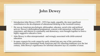 John Dewey
• Introduction John Dewey (1859 - 1952) has made, arguably, the most significant
contribution to the development of educational thinking in the twentieth century.
• He was an American psychologist, philosopher, educator, social critic and political
activist. Dewey's philosophical pragmatism, concern with interaction, reflection and
experience, and interest in community and democracy, were brought together to form a
highly suggestive educative form.
• John Dewey is often misrepresented - and wrongly associated with child-centered
education.
• In many respects his work cannot be easily slotted into any one of the curriculum
traditions that have dominated North American and UK schooling traditions over the last
century. John Dewey's significance for informal educators lays in a number of areas.
 