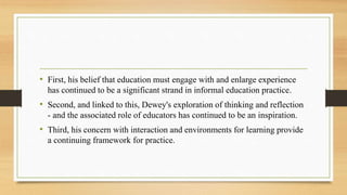 • First, his belief that education must engage with and enlarge experience
has continued to be a significant strand in informal education practice.
• Second, and linked to this, Dewey's exploration of thinking and reflection
- and the associated role of educators has continued to be an inspiration.
• Third, his concern with interaction and environments for learning provide
a continuing framework for practice.
 