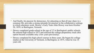 • And finally, his passion for democracy, for educating so that all may share in a
common life, provides a strong rationale for practice in the collaborative settings
in which educators work. Dewey’s Early Years John Dewey was born October
20, 1859, in Burlington, Vermont.
• Dewey completed grade-school at the age of 12 in Burlington's public schools.
He entered high school in 1872 and selected the college-preparatory track (this
option became available only a few years previously).
• Dewey completed his high school courses in three years. He began his college
studies at the University of Vermont, in Burlington, in 1875, when he was 16
years old.
 