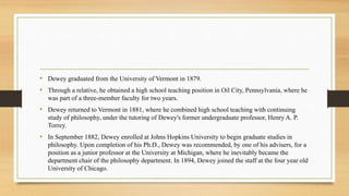 • Dewey graduated from the University of Vermont in 1879.
• Through a relative, he obtained a high school teaching position in Oil City, Pennsylvania, where he
was part of a three-member faculty for two years.
• Dewey returned to Vermont in 1881, where he combined high school teaching with continuing
study of philosophy, under the tutoring of Dewey's former undergraduate professor, Henry A. P.
Torrey.
• In September 1882, Dewey enrolled at Johns Hopkins University to begin graduate studies in
philosophy. Upon completion of his Ph.D., Dewey was recommended, by one of his advisers, for a
position as a junior professor at the University at Michigan, where he inevitably became the
department chair of the philosophy department. In 1894, Dewey joined the staff at the four year old
University of Chicago.
 