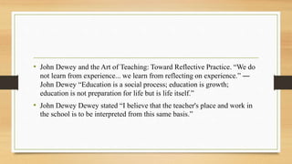 • John Dewey and the Art of Teaching: Toward Reflective Practice. “We do
not learn from experience... we learn from reflecting on experience.” ―
John Dewey “Education is a social process; education is growth;
education is not preparation for life but is life itself.”
• John Dewey Dewey stated “I believe that the teacher's place and work in
the school is to be interpreted from this same basis.”
 