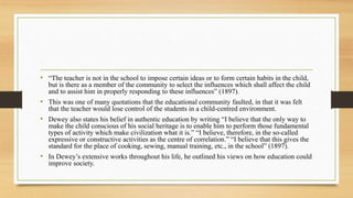 • “The teacher is not in the school to impose certain ideas or to form certain habits in the child,
but is there as a member of the community to select the influences which shall affect the child
and to assist him in properly responding to these influences” (1897).
• This was one of many quotations that the educational community faulted, in that it was felt
that the teacher would lose control of the students in a child-centred environment.
• Dewey also states his belief in authentic education by writing “I believe that the only way to
make the child conscious of his social heritage is to enable him to perform those fundamental
types of activity which make civilization what it is.” “I believe, therefore, in the so-called
expressive or constructive activities as the centre of correlation.” “I believe that this gives the
standard for the place of cooking, sewing, manual training, etc., in the school” (1897).
• In Dewey’s extensive works throughout his life, he outlined his views on how education could
improve society.
 