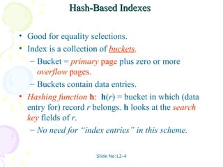 Hash-Based Indexes

• Good for equality selections.
• Index is a collection of buckets.
   – Bucket = primary page plus zero or more
     overflow pages.
   – Buckets contain data entries.
• Hashing function h: h(r) = bucket in which (data
  entry for) record r belongs. h looks at the search
  key fields of r.
   – No need for “index entries” in this scheme.

                      Slide No:L2-4
 