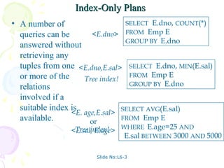 Index-Only Plans
• A number of                     SELECT E.dno, COUNT(*)
  queries can be       <E.dno> FROM Emp E
                                  GROUP BY E.dno
  answered without
  retrieving any
  tuples from one <E.dno,E.sal> SELECT E.dno, MIN(E.sal)
  or more of the                   FROM Emp E
                     Tree index!
  relations                        GROUP BY E.dno

  involved if a
  suitable index is
                 <E. age,E.sal> SELECT AVG(E.sal)
  available.           or        FROM Emp E

                <E.sal, E.age> WHERE E.age=25 AND
                 Tree index!
                                E.sal BETWEEN 3000 AND 5000

                       Slide No:L6-3
 