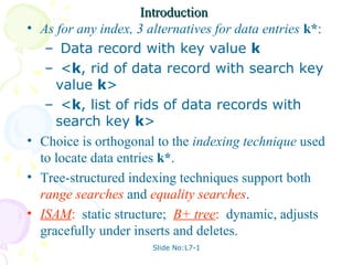 Introduction
•   As for any index, 3 alternatives for data entries k*:
     – Data record with key value k
     – <k, rid of data record with search key
       value k>
     – <k, list of rids of data records with
       search key k>
•   Choice is orthogonal to the indexing technique used
    to locate data entries k*.
•   Tree-structured indexing techniques support both
    range searches and equality searches.
•   ISAM: static structure; B+ tree: dynamic, adjusts
    gracefully under inserts and deletes.
                        Slide No:L7-1
 