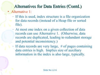 Slide No:L2-6
Alternatives for Data Entries (Contd.)
Alternatives for Data Entries (Contd.)
• Alternative 1:
– If this is used, index structure is a file organization
for data records (instead of a Heap file or sorted
file).
– At most one index on a given collection of data
records can use Alternative 1. (Otherwise, data
records are duplicated, leading to redundant storage
and potential inconsistency.)
– If data records are very large, # of pages containing
data entries is high. Implies size of auxiliary
information in the index is also large, typically.
 