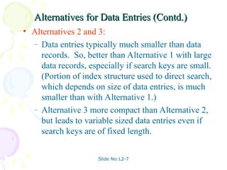 Slide No:L2-7
Alternatives for Data Entries (Contd.)
Alternatives for Data Entries (Contd.)
• Alternatives 2 and 3:
– Data entries typically much smaller than data
records. So, better than Alternative 1 with large
data records, especially if search keys are small.
(Portion of index structure used to direct search,
which depends on size of data entries, is much
smaller than with Alternative 1.)
– Alternative 3 more compact than Alternative 2,
but leads to variable sized data entries even if
search keys are of fixed length.
 