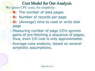 Slide No:L3-1
Cost Model for Our Analysis
Cost Model for Our Analysis
We ignore CPU costs, for simplicity:
– B: The number of data pages
– R: Number of records per page
– D: (Average) time to read or write disk
page
– Measuring number of page I/O’s ignores
gains of pre-fetching a sequence of pages;
thus, even I/O cost is only approximated.
– Average-case analysis; based on several
simplistic assumptions.
 