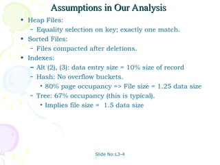 Slide No:L3-4
Assumptions in Our Analysis
Assumptions in Our Analysis
• Heap Files:
– Equality selection on key; exactly one match.
• Sorted Files:
– Files compacted after deletions.
• Indexes:
– Alt (2), (3): data entry size = 10% size of record
– Hash: No overflow buckets.
• 80% page occupancy => File size = 1.25 data size
– Tree: 67% occupancy (this is typical).
• Implies file size = 1.5 data size
 