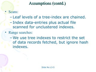 Slide No:L3-5
Assumptions (contd.)
Assumptions (contd.)
• Scans:
– Leaf levels of a tree-index are chained.
– Index data-entries plus actual file
scanned for unclustered indexes.
• Range searches:
– We use tree indexes to restrict the set
of data records fetched, but ignore hash
indexes.
 