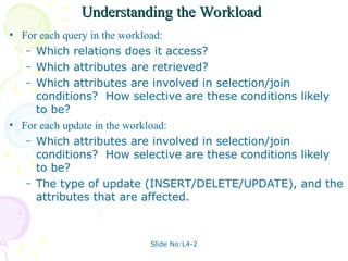 Slide No:L4-2
Understanding the Workload
Understanding the Workload
• For each query in the workload:
– Which relations does it access?
– Which attributes are retrieved?
– Which attributes are involved in selection/join
conditions? How selective are these conditions likely
to be?
• For each update in the workload:
– Which attributes are involved in selection/join
conditions? How selective are these conditions likely
to be?
– The type of update (INSERT/DELETE/UPDATE), and the
attributes that are affected.
 