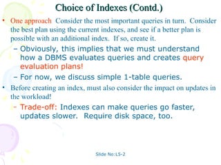 Slide No:L5-2
Choice of Indexes (Contd.)
Choice of Indexes (Contd.)
• One approach: Consider the most important queries in turn. Consider
the best plan using the current indexes, and see if a better plan is
possible with an additional index. If so, create it.
– Obviously, this implies that we must understand
how a DBMS evaluates queries and creates query
evaluation plans!
– For now, we discuss simple 1-table queries.
• Before creating an index, must also consider the impact on updates in
the workload!
– Trade-off: Indexes can make queries go faster,
updates slower. Require disk space, too.
 
