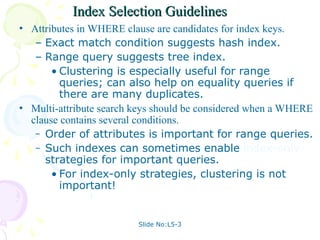 Slide No:L5-3
Index Selection Guidelines
Index Selection Guidelines
• Attributes in WHERE clause are candidates for index keys.
– Exact match condition suggests hash index.
– Range query suggests tree index.
• Clustering is especially useful for range
queries; can also help on equality queries if
there are many duplicates.
• Multi-attribute search keys should be considered when a WHERE
clause contains several conditions.
– Order of attributes is important for range queries.
– Such indexes can sometimes enable index-only
strategies for important queries.
• For index-only strategies, clustering is not
important!
 