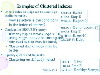 Slide No:L5-4
Examples of Clustered Indexes
Examples of Clustered Indexes
• B+ tree index on E.age can be used to get
qualifying tuples.
– How selective is the condition?
– Is the index clustered?
• Consider the GROUP BY query.
– If many tuples have E.age > 10,
using E.age index and sorting the
retrieved tuples may be costly.
– Clustered E.dno index may be
better!
• Equality queries and duplicates:
– Clustering on E.hobby helps!
SELECT E.dno
FROM Emp E
WHERE E.age>40
SELECT E.dno, COUNT (*)
FROM Emp E
WHERE E.age>10
GROUP BY E.dno
SELECT E.dno
FROM Emp E
WHERE E.hobby=Stamps
 