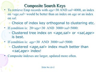 Slide No:L6-2
Composite Search Keys
Composite Search Keys
• To retrieve Emp records with age=30 AND sal=4000, an index
on <age,sal> would be better than an index on age or an index
on sal.
– Choice of index key orthogonal to clustering etc.
• If condition is: 20<age<30 AND 3000<sal<5000:
– Clustered tree index on <age,sal> or <sal,age>
is best.
• If condition is: age=30 AND 3000<sal<5000:
– Clustered <age,sal> index much better than
<sal,age> index!
• Composite indexes are larger, updated more often.
 