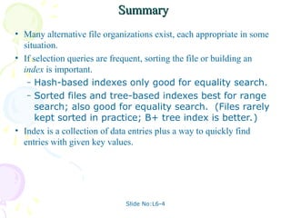 Slide No:L6-4
Summary
Summary
• Many alternative file organizations exist, each appropriate in some
situation.
• If selection queries are frequent, sorting the file or building an
index is important.
– Hash-based indexes only good for equality search.
– Sorted files and tree-based indexes best for range
search; also good for equality search. (Files rarely
kept sorted in practice; B+ tree index is better.)
• Index is a collection of data entries plus a way to quickly find
entries with given key values.
 