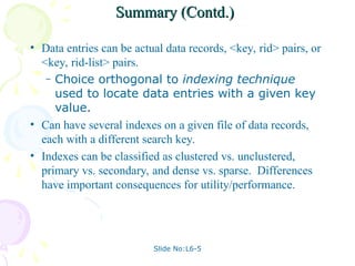 Slide No:L6-5
Summary (Contd.)
Summary (Contd.)
• Data entries can be actual data records, <key, rid> pairs, or
<key, rid-list> pairs.
– Choice orthogonal to indexing technique
used to locate data entries with a given key
value.
• Can have several indexes on a given file of data records,
each with a different search key.
• Indexes can be classified as clustered vs. unclustered,
primary vs. secondary, and dense vs. sparse. Differences
have important consequences for utility/performance.
 