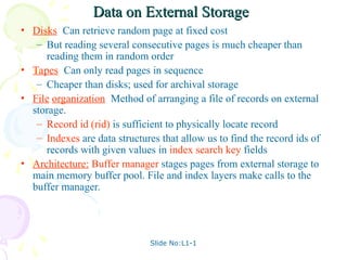 Slide No:L1-1
Data on External Storage
Data on External Storage
• Disks: Can retrieve random page at fixed cost
– But reading several consecutive pages is much cheaper than
reading them in random order
• Tapes: Can only read pages in sequence
– Cheaper than disks; used for archival storage
• File organization: Method of arranging a file of records on external
storage.
– Record id (rid) is sufficient to physically locate record
– Indexes are data structures that allow us to find the record ids of
records with given values in index search key fields
• Architecture: Buffer manager stages pages from external storage to
main memory buffer pool. File and index layers make calls to the
buffer manager.
 