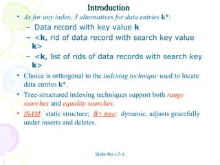 Slide No:L7-1
Introduction
Introduction
• As for any index, 3 alternatives for data entries k*:
– Data record with key value k
– <k, rid of data record with search key value
k>
– <k, list of rids of data records with search key
k>
• Choice is orthogonal to the indexing technique used to locate
data entries k*.
• Tree-structured indexing techniques support both range
searches and equality searches.
• ISAM: static structure; B+ tree: dynamic, adjusts gracefully
under inserts and deletes.
 