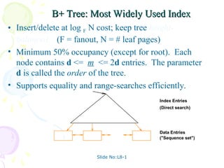 Slide No:L8-1
B+ Tree: Most Widely Used Index
B+ Tree: Most Widely Used Index
• Insert/delete at log F N cost; keep tree height-
balanced. (F = fanout, N = # leaf pages)
• Minimum 50% occupancy (except for root). Each
node contains d <= m <= 2d entries. The parameter
d is called the order of the tree.
• Supports equality and range-searches efficiently.
Index Entries
Data Entries
("Sequence set")
(Direct search)
 