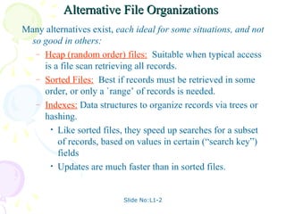Slide No:L1-2
Alternative File Organizations
Alternative File Organizations
Many alternatives exist, each ideal for some situations, and not
so good in others:
– Heap (random order) files: Suitable when typical access
is a file scan retrieving all records.
– Sorted Files: Best if records must be retrieved in some
order, or only a `range’ of records is needed.
– Indexes: Data structures to organize records via trees or
hashing.
• Like sorted files, they speed up searches for a subset
of records, based on values in certain (“search key”)
fields
• Updates are much faster than in sorted files.
 