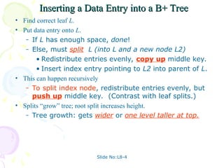Slide No:L8-4
Inserting a Data Entry into a B+ Tree
Inserting a Data Entry into a B+ Tree
• Find correct leaf L.
• Put data entry onto L.
– If L has enough space, done!
– Else, must split L (into L and a new node L2)
• Redistribute entries evenly, copy up middle key.
• Insert index entry pointing to L2 into parent of L.
• This can happen recursively
– To split index node, redistribute entries evenly, but
push up middle key. (Contrast with leaf splits.)
• Splits “grow” tree; root split increases height.
– Tree growth: gets wider or one level taller at top.
 