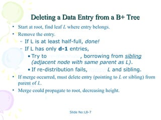 Slide No:L8-7
Deleting a Data Entry from a B+ Tree
Deleting a Data Entry from a B+ Tree
• Start at root, find leaf L where entry belongs.
• Remove the entry.
– If L is at least half-full, done!
– If L has only d-1 entries,
• Try to re-distribute, borrowing from sibling
(adjacent node with same parent as L).
• If re-distribution fails, merge L and sibling.
• If merge occurred, must delete entry (pointing to L or sibling) from
parent of L.
• Merge could propagate to root, decreasing height.
 