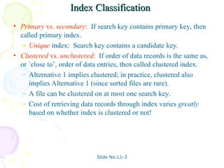 Slide No:L1-3
Index Classification
Index Classification
• Primary vs. secondary: If search key contains primary key, then
called primary index.
– Unique index: Search key contains a candidate key.
• Clustered vs. unclustered: If order of data records is the same as,
or `close to’, order of data entries, then called clustered index.
– Alternative 1 implies clustered; in practice, clustered also
implies Alternative 1 (since sorted files are rare).
– A file can be clustered on at most one search key.
– Cost of retrieving data records through index varies greatly
based on whether index is clustered or not!
 