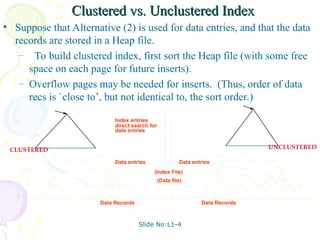 Slide No:L1-4
Clustered vs. Unclustered Index
Clustered vs. Unclustered Index
• Suppose that Alternative (2) is used for data entries, and that the data
records are stored in a Heap file.
– To build clustered index, first sort the Heap file (with some free
space on each page for future inserts).
– Overflow pages may be needed for inserts. (Thus, order of data
recs is `close to’, but not identical to, the sort order.)
Index entries
Data entries
direct search for
(Index File)
(Data file)
Data Records
data entries
Data entries
Data Records
CLUSTERED UNCLUSTERED
 