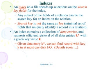 Slide No:L2-1
Indexes
Indexes
• An index on a file speeds up selections on the search
key fields for the index.
– Any subset of the fields of a relation can be the
search key for an index on the relation.
– Search key is not the same as key (minimal set of
fields that uniquely identify a record in a relation).
• An index contains a collection of data entries, and
supports efficient retrieval of all data entries k* with
a given key value k.
– Given data entry k*, we can find record with key
k in at most one disk I/O. (Details soon …)
 