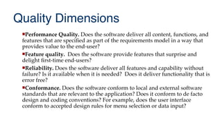 Quality Dimensions
Performance Quality. Does the software deliver all content, functions, and
features that are specifed as part of the requirements model in a way that
provides value to the end-user?
Feature quality. Does the software provide features that surprise and
delight frst-time end-users?
Reliability. Does the software deliver all features and capability without
failure? Is it available when it is needed? Does it deliver functionality that is
error free?
Conformance. Does the software conform to local and external software
standards that are relevant to the application? Does it conform to de facto
design and coding conventions? For example, does the user interface
conform to accepted design rules for menu selection or data input?
 