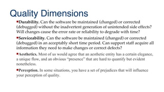 Quality Dimensions
Durability. Can the software be maintained (changed) or corrected
(debugged) without the inadvertent generation of unintended side effects?
Will changes cause the error rate or reliability to degrade with time?
Serviceability. Can the software be maintained (changed) or corrected
(debugged) in an acceptably short time period. Can support staff acquire all
information they need to make changes or correct defects?
Aesthetics. Most of us would agree that an aesthetic entity has a certain elegance,
a unique flow, and an obvious “presence” that are hard to quantify but evident
nonetheless.
Perception. In some situations, you have a set of prejudices that will influence
your perception of quality.
 