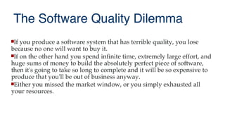 The Software Quality Dilemma
If you produce a software system that has terrible quality, you lose
because no one will want to buy it.
If on the other hand you spend infnite time, extremely large effort, and
huge sums of money to build the absolutely perfect piece of software,
then it's going to take so long to complete and it will be so expensive to
produce that you'll be out of business anyway.
Either you missed the market window, or you simply exhausted all
your resources.
 