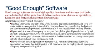 “Good Enough” Software
Good enough software delivers high quality functions and features that end-
users desire, but at the same time it delivers other more obscure or specialized
functions and features that contain known bugs.
Arguments against “good enough.”
It is true that “good enough” may work in some application domains and for a few
major software companies. After all, if a company has a large marketing budget and
can convince enough people to buy version 1.0, it has succeeded in locking them in.
If you work for a small company be wary of this philosophy. If you deliver a “good
enough” (buggy) product, you risk permanent damage to your company’s reputation.
You may never get a chance to deliver version 2.0 because bad buzz may cause your
sales to plummet and your company to fold.
If you work in certain application domains (e.g., real time embedded software,
application software that is integrated with hardware can be negligent and open your
company to expensive litigation.
 
