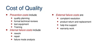 Cost of Quality
 Prevention costs include
 quality planning
 formal technical reviews
 test equipment
 Training
 Internal failure costs include
 rework
 repair
 failure mode analysis
 External failure costs are
 complaint resolution
 product return and replacement
 help line support
 warranty work
 