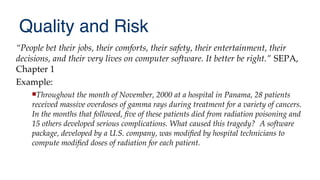Quality and Risk
“People bet their jobs, their comforts, their safety, their entertainment, their
decisions, and their very lives on computer software. It better be right.” SEPA,
Chapter 1
Example:
Throughout the month of November, 2000 at a hospital in Panama, 28 patients
received massive overdoses of gamma rays during treatment for a variety of cancers.
In the months that followed, fve of these patients died from radiation poisoning and
15 others developed serious complications. What caused this tragedy? A software
package, developed by a U.S. company, was modifed by hospital technicians to
compute modifed doses of radiation for each patient.
 