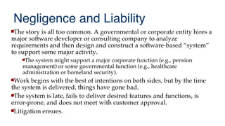 Negligence and Liability
The story is all too common. A governmental or corporate entity hires a
major software developer or consulting company to analyze
requirements and then design and construct a software-based “system”
to support some major activity.
The system might support a major corporate function (e.g., pension
management) or some governmental function (e.g., healthcare
administration or homeland security).
Work begins with the best of intentions on both sides, but by the time
the system is delivered, things have gone bad.
The system is late, fails to deliver desired features and functions, is
error-prone, and does not meet with customer approval.
Litigation ensues.
 