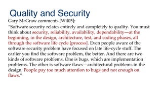 Quality and Security
Gary McGraw comments [Wil05]:
“Software security relates entirely and completely to quality. You must
think about security, reliability, availability, dependability—at the
beginning, in the design, architecture, test, and coding phases, all
through the software life cycle [process]. Even people aware of the
software security problem have focused on late life-cycle stuff. The
earlier you fnd the software problem, the better. And there are two
kinds of software problems. One is bugs, which are implementation
problems. The other is software faws—architectural problems in the
design. People pay too much attention to bugs and not enough on
faws.”
 