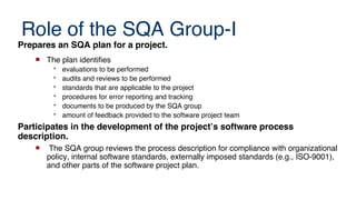 Role of the SQA Group-I
Prepares an SQA plan for a project.
 The plan identifies
• evaluations to be performed
• audits and reviews to be performed
• standards that are applicable to the project
• procedures for error reporting and tracking
• documents to be produced by the SQA group
• amount of feedback provided to the software project team
Participates in the development of the project’s software process
description.
 The SQA group reviews the process description for compliance with organizational
policy, internal software standards, externally imposed standards (e.g., ISO-9001),
and other parts of the software project plan.
 