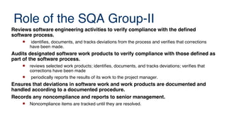 Role of the SQA Group-II
Reviews software engineering activities to verify compliance with the defned
software process.
 identifies, documents, and tracks deviations from the process and verifies that corrections
have been made.
Audits designated software work products to verify compliance with those defned as
part of the software process.
 reviews selected work products; identifies, documents, and tracks deviations; verifies that
corrections have been made
 periodically reports the results of its work to the project manager.
Ensures that deviations in software work and work products are documented and
handled according to a documented procedure.
Records any noncompliance and reports to senior management.
 Noncompliance items are tracked until they are resolved.
 