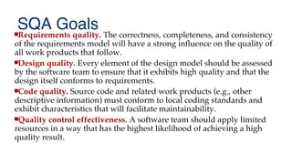 SQA Goals
Requirements quality. The correctness, completeness, and consistency
of the requirements model will have a strong infuence on the quality of
all work products that follow.
Design quality. Every element of the design model should be assessed
by the software team to ensure that it exhibits high quality and that the
design itself conforms to requirements.
Code quality. Source code and related work products (e.g., other
descriptive information) must conform to local coding standards and
exhibit characteristics that will facilitate maintainability.
Quality control effectiveness. A software team should apply limited
resources in a way that has the highest likelihood of achieving a high
quality result.
 
