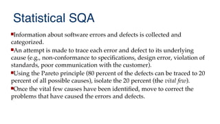 Statistical SQA
Information about software errors and defects is collected and
categorized.
An attempt is made to trace each error and defect to its underlying
cause (e.g., non-conformance to specifcations, design error, violation of
standards, poor communication with the customer).
Using the Pareto principle (80 percent of the defects can be traced to 20
percent of all possible causes), isolate the 20 percent (the vital few).
Once the vital few causes have been identifed, move to correct the
problems that have caused the errors and defects.
 