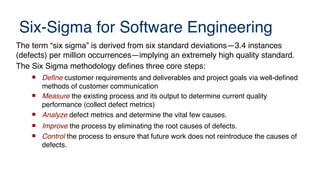 Six-Sigma for Software Engineering
The term “six sigma” is derived from six standard deviations—3.4 instances
(defects) per million occurrences—implying an extremely high quality standard.
The Six Sigma methodology defines three core steps:
 Defne customer requirements and deliverables and project goals via well-defined
methods of customer communication
 Measure the existing process and its output to determine current quality
performance (collect defect metrics)
 Analyze defect metrics and determine the vital few causes.
 Improve the process by eliminating the root causes of defects.
 Control the process to ensure that future work does not reintroduce the causes of
defects.
 