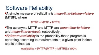 Software Reliability
A simple measure of reliability is mean-time-between-failure
(MTBF), where
MTBF = MTTF + MTTR
The acronyms MTTF and MTTR are mean-time-to-failure
and mean-time-to-repair, respectively.
Software availability is the probability that a program is
operating according to requirements at a given point in time
and is defined as
Availability = [MTTF/(MTTF + MTTR)] x 100%
 