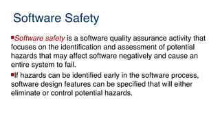 Software Safety
Software safety is a software quality assurance activity that
focuses on the identification and assessment of potential
hazards that may affect software negatively and cause an
entire system to fail.
If hazards can be identified early in the software process,
software design features can be specified that will either
eliminate or control potential hazards.
 