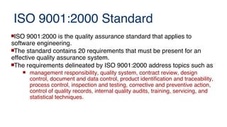 ISO 9001:2000 Standard
ISO 9001:2000 is the quality assurance standard that applies to
software engineering.
The standard contains 20 requirements that must be present for an
effective quality assurance system.
The requirements delineated by ISO 9001:2000 address topics such as
 management responsibility, quality system, contract review, design
control, document and data control, product identification and traceability,
process control, inspection and testing, corrective and preventive action,
control of quality records, internal quality audits, training, servicing, and
statistical techniques.
 