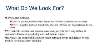 What Do We Look For?
Errors and defects
Error—a quality problem found before the software is released to end users
Defect—a quality problem found only after the software has been released to end-
users
We make this distinction because errors and defects have very different
economic, business, psychological, and human impact
However, the temporal distinction made between errors and defects in this
book is not mainstream thinking
 