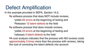 Defect Amplification
In the example provided in SEPA, Section 15.2,
a software process that does NOT include reviews,
•yields 94 errors at the beginning of testing and
•Releases 12 latent defects to the field
a software process that does include reviews,
•yields 24 errors at the beginning of testing and
•releases 3 latent defects to the field
A cost analysis indicates that the process with NO reviews costs
approximately 3 times more than the process with reviews, taking
the cost of correcting the latent defects into account
 
